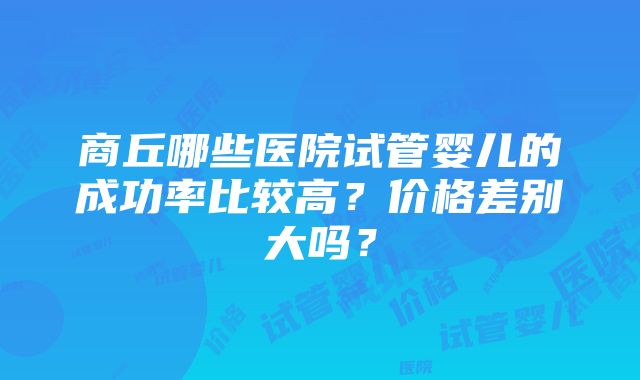 商丘哪些医院试管婴儿的成功率比较高？价格差别大吗？