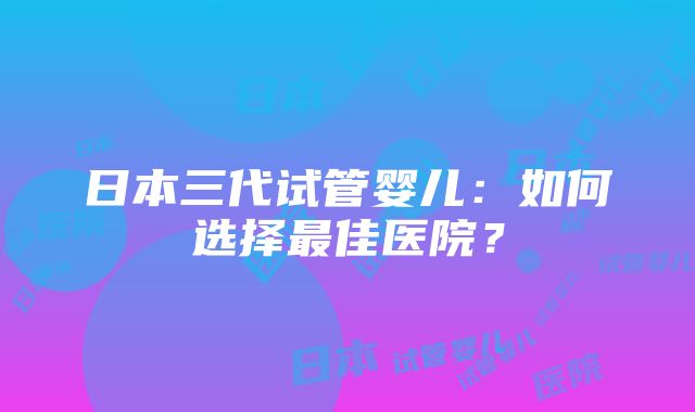 日本三代试管婴儿：如何选择最佳医院？