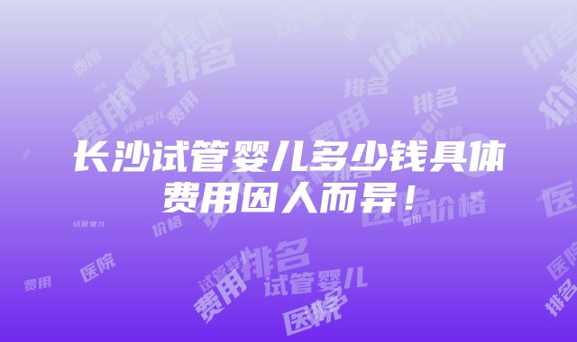 长沙试管婴儿多少钱具体费用因人而异！