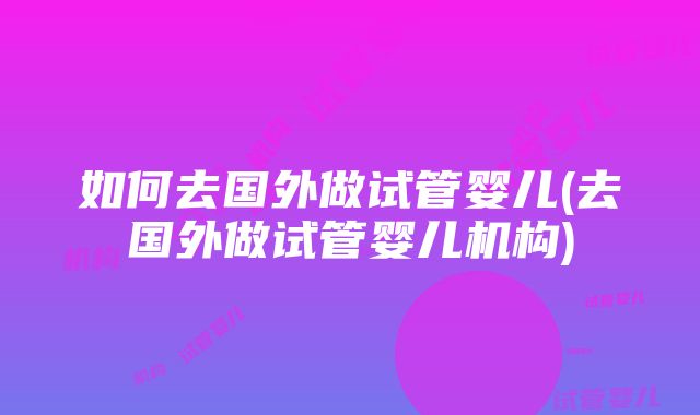 如何去国外做试管婴儿(去国外做试管婴儿机构)