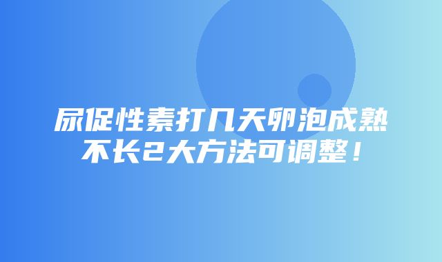 尿促性素打几天卵泡成熟不长2大方法可调整！