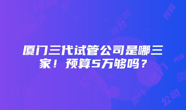 厦门三代试管公司是哪三家！预算5万够吗？