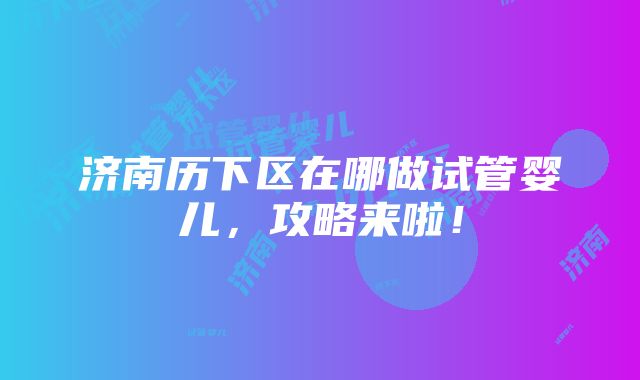 济南历下区在哪做试管婴儿，攻略来啦！