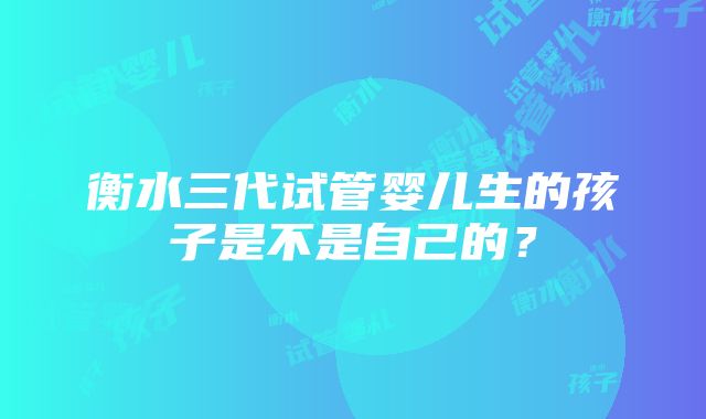 衡水三代试管婴儿生的孩子是不是自己的？