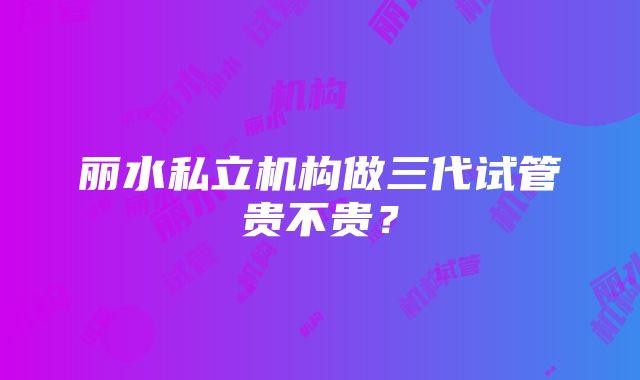 丽水私立机构做三代试管贵不贵？