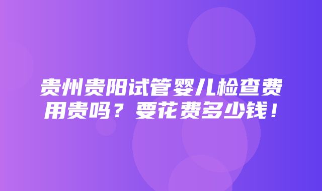 贵州贵阳试管婴儿检查费用贵吗？要花费多少钱！