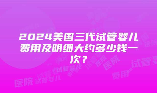 2024美国三代试管婴儿费用及明细大约多少钱一次？