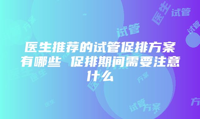 医生推荐的试管促排方案有哪些 促排期间需要注意什么