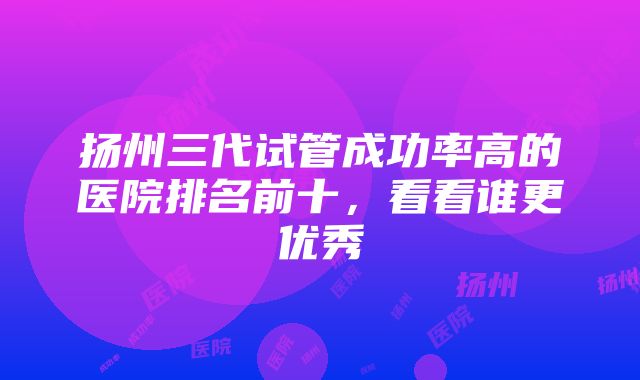 扬州三代试管成功率高的医院排名前十，看看谁更优秀