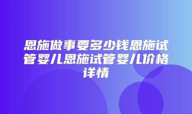 恩施做事要多少钱恩施试管婴儿恩施试管婴儿价格详情