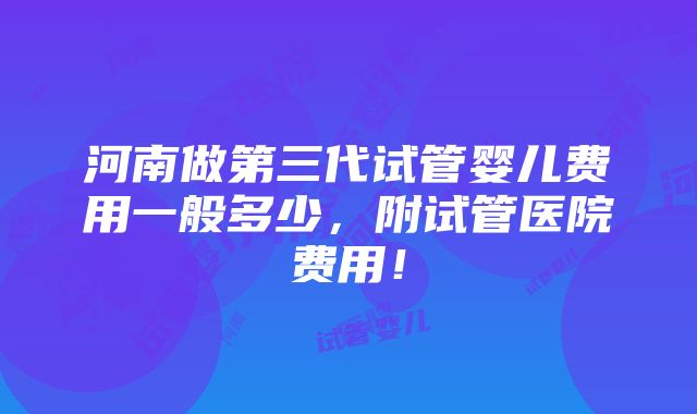 河南做第三代试管婴儿费用一般多少，附试管医院费用！