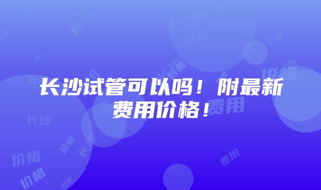 长沙试管可以吗！附最新费用价格！