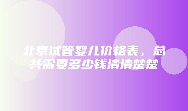 北京试管婴儿价格表，总共需要多少钱清清楚楚