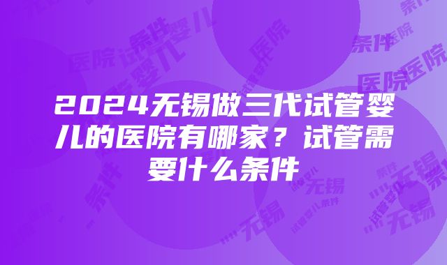 2024无锡做三代试管婴儿的医院有哪家？试管需要什么条件