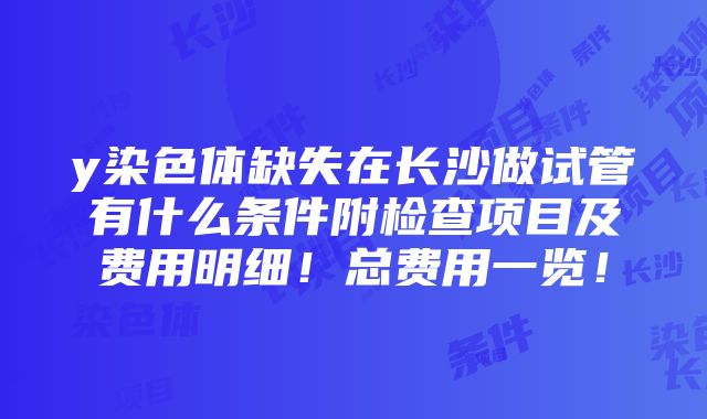 y染色体缺失在长沙做试管有什么条件附检查项目及费用明细！总费用一览！