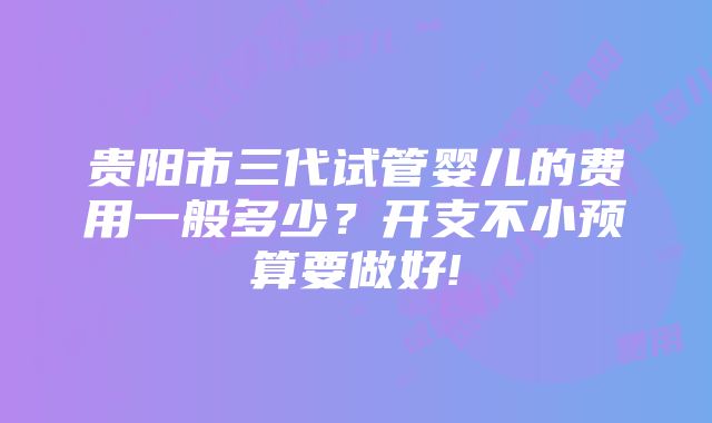 贵阳市三代试管婴儿的费用一般多少？开支不小预算要做好!