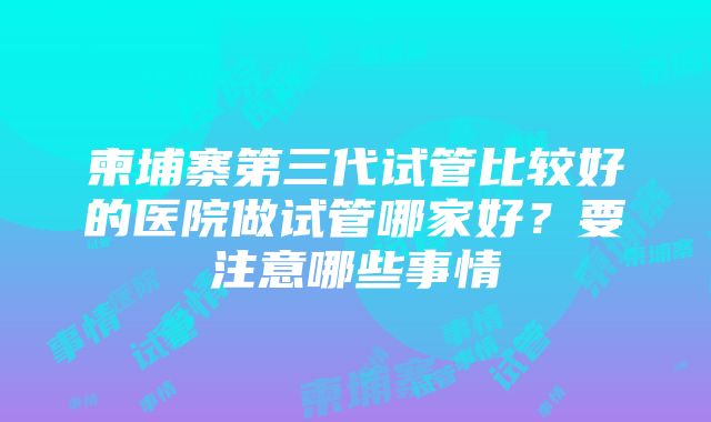 柬埔寨第三代试管比较好的医院做试管哪家好？要注意哪些事情