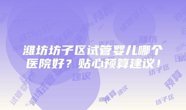 潍坊坊子区试管婴儿哪个医院好？贴心预算建议！