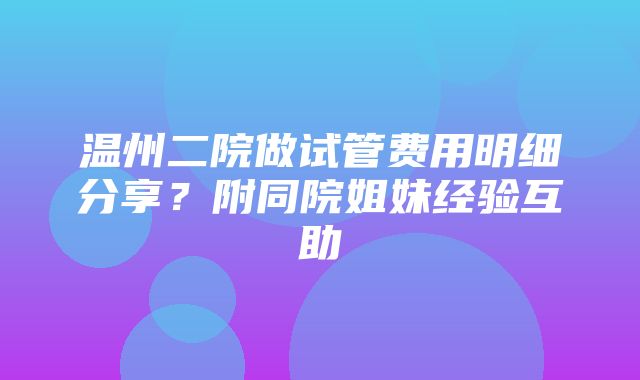 温州二院做试管费用明细分享？附同院姐妹经验互助