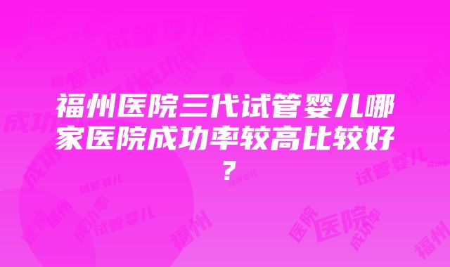 福州医院三代试管婴儿哪家医院成功率较高比较好？