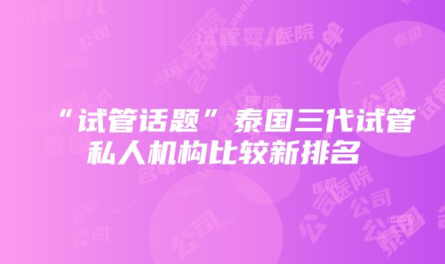 “试管话题”泰国三代试管私人机构比较新排名