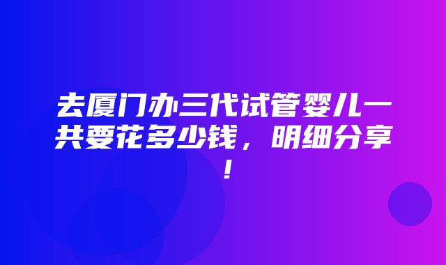 去厦门办三代试管婴儿一共要花多少钱，明细分享！