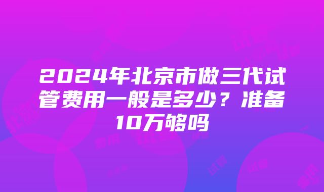 2024年北京市做三代试管费用一般是多少？准备10万够吗