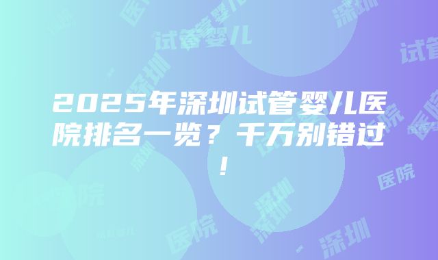 2025年深圳试管婴儿医院排名一览？千万别错过！