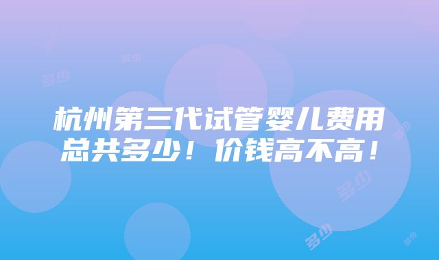 杭州第三代试管婴儿费用总共多少！价钱高不高！