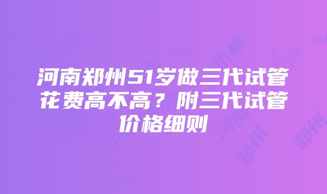 河南郑州51岁做三代试管花费高不高？附三代试管价格细则