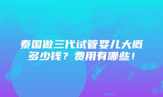 泰国做三代试管婴儿大概多少钱？费用有哪些！