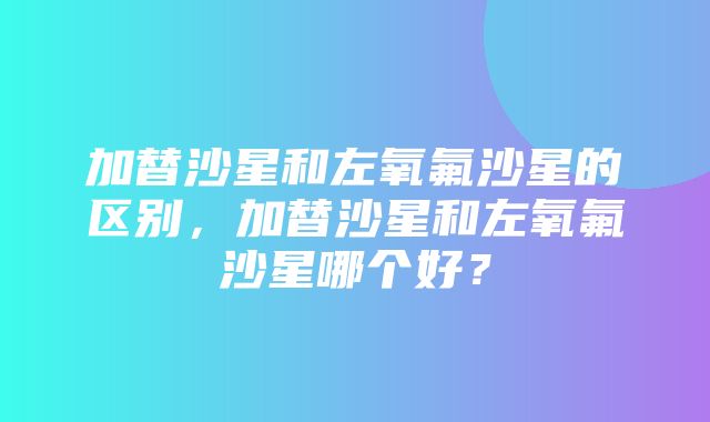 加替沙星和左氧氟沙星的区别，加替沙星和左氧氟沙星哪个好？