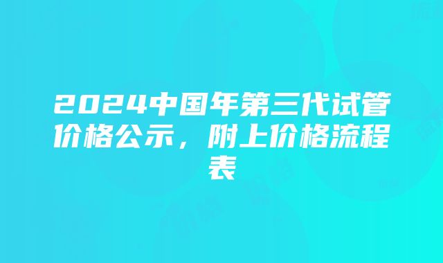 2024中国年第三代试管价格公示，附上价格流程表