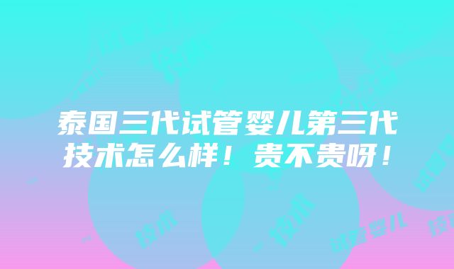 泰国三代试管婴儿第三代技术怎么样！贵不贵呀！