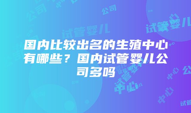 国内比较出名的生殖中心有哪些？国内试管婴儿公司多吗