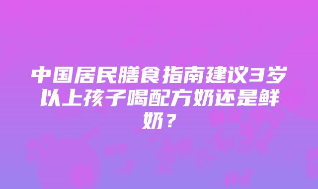 中国居民膳食指南建议3岁以上孩子喝配方奶还是鲜奶？