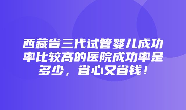 西藏省三代试管婴儿成功率比较高的医院成功率是多少，省心又省钱！