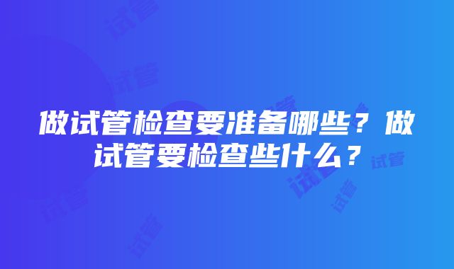 做试管检查要准备哪些？做试管要检查些什么？