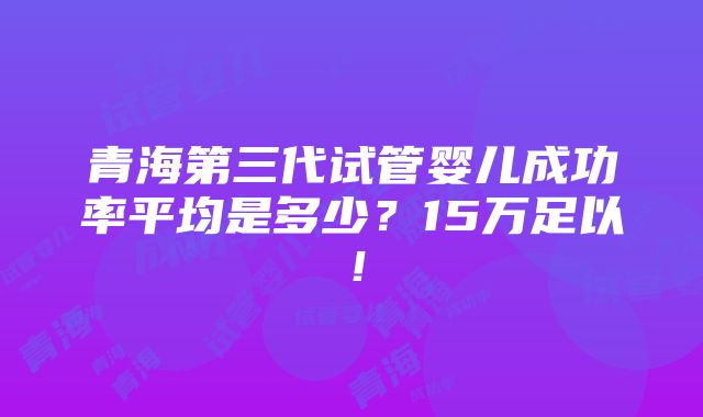 青海第三代试管婴儿成功率平均是多少？15万足以！