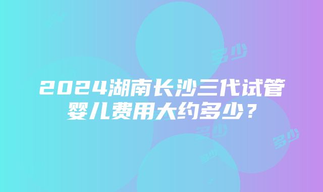 2024湖南长沙三代试管婴儿费用大约多少？