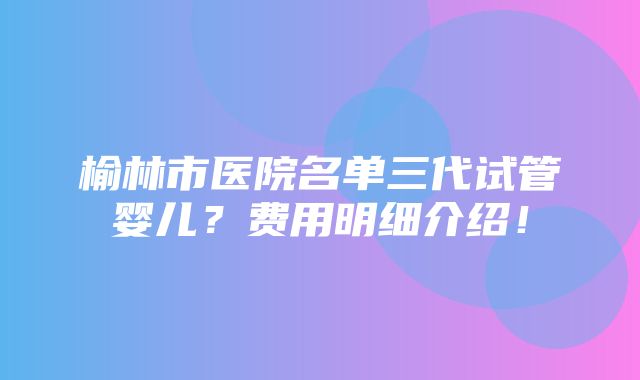 榆林市医院名单三代试管婴儿？费用明细介绍！