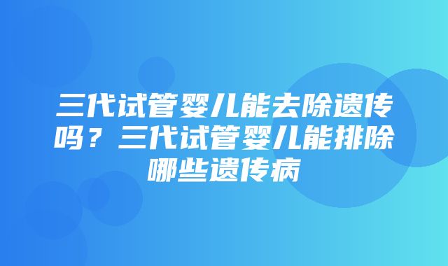 三代试管婴儿能去除遗传吗？三代试管婴儿能排除哪些遗传病