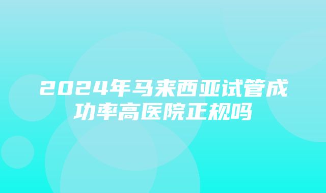 2024年马来西亚试管成功率高医院正规吗