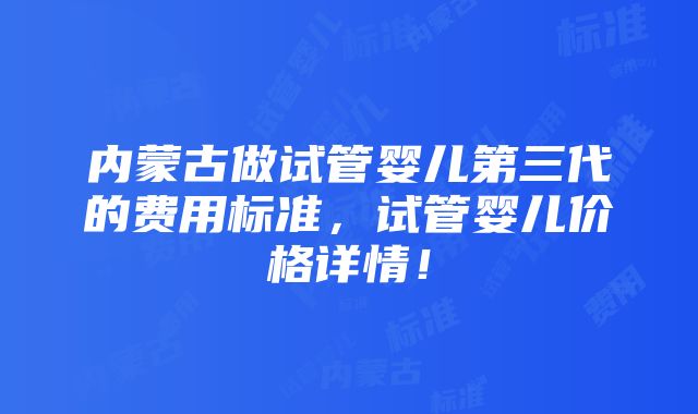 内蒙古做试管婴儿第三代的费用标准，试管婴儿价格详情！