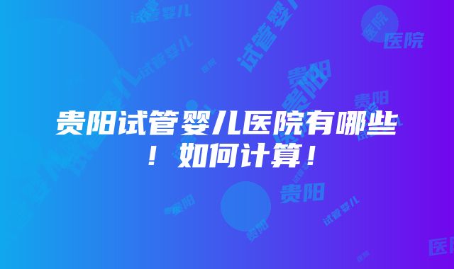 贵阳试管婴儿医院有哪些！如何计算！