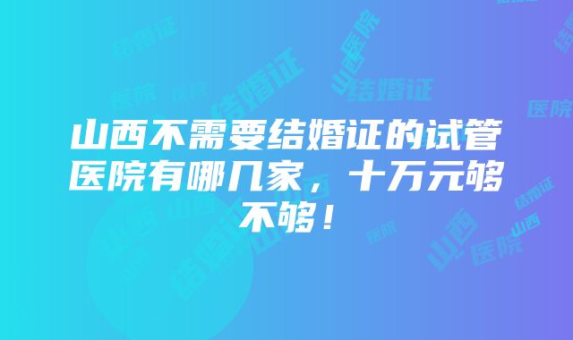 山西不需要结婚证的试管医院有哪几家，十万元够不够！