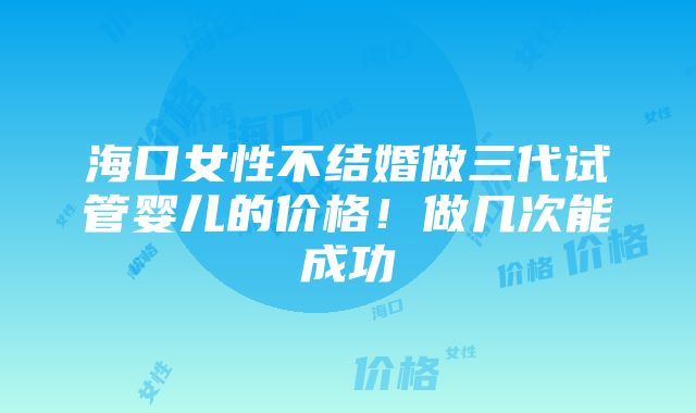 海口女性不结婚做三代试管婴儿的价格！做几次能成功