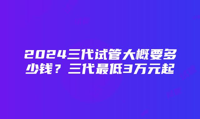 2024三代试管大概要多少钱？三代最低3万元起