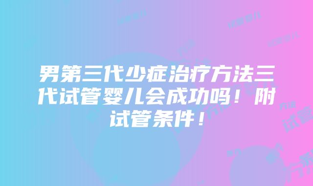 男第三代少症治疗方法三代试管婴儿会成功吗！附试管条件！