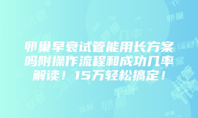 卵巢早衰试管能用长方案吗附操作流程和成功几率解读！15万轻松搞定！